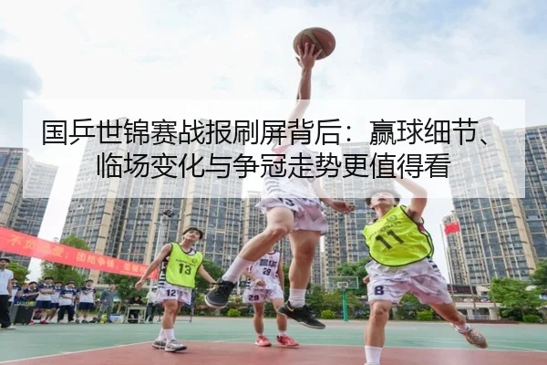 国乒世锦赛战报刷屏背后：赢球细节、临场变化与争冠走势更值得看 - kaiyun
